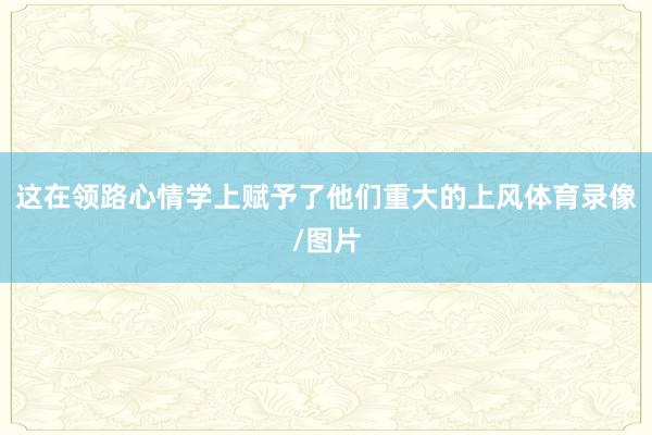 这在领路心情学上赋予了他们重大的上风体育录像/图片